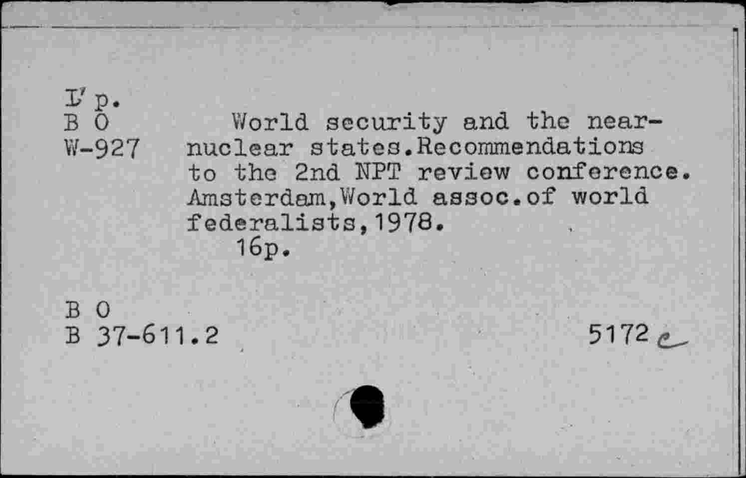 ﻿I'p.
B 0	World security and the near-
W-927 nuclear states.Recommendations to the 2nd NPT review conference. Amsterdam,World assoc.of world federalists,1978.
I6p.
B 0
B 37-611.2
5172^